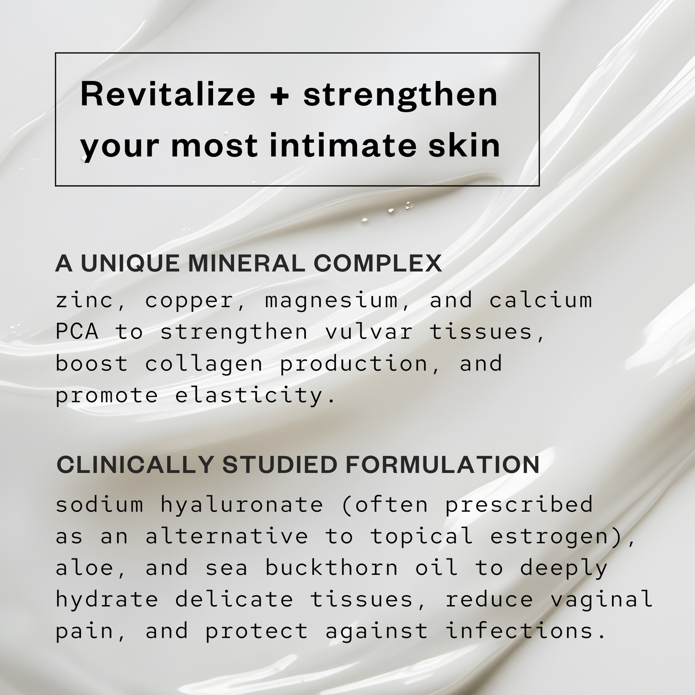 A photo of a moisturizer formula with information written overtop: revitalize and strengthen your most intimate skin, a unique mineral comples zinc, copper, magnesium and calcium PCA to strengthen vulvar tissues, boost collagen production and promote elasticity, and a clinically studied formulation, sodium hyaluronate (often prescribed as an alternative to topical estrogen) aloe and sea buckthorn oil to deeply hydrate delicate tissues, reduce vaginal pain and protect against infections.